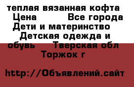 теплая вязанная кофта  › Цена ­ 300 - Все города Дети и материнство » Детская одежда и обувь   . Тверская обл.,Торжок г.